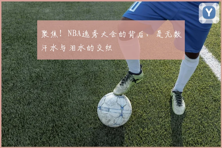 聚焦！NBA选秀大会的背后，是无数汗水与泪水的交织