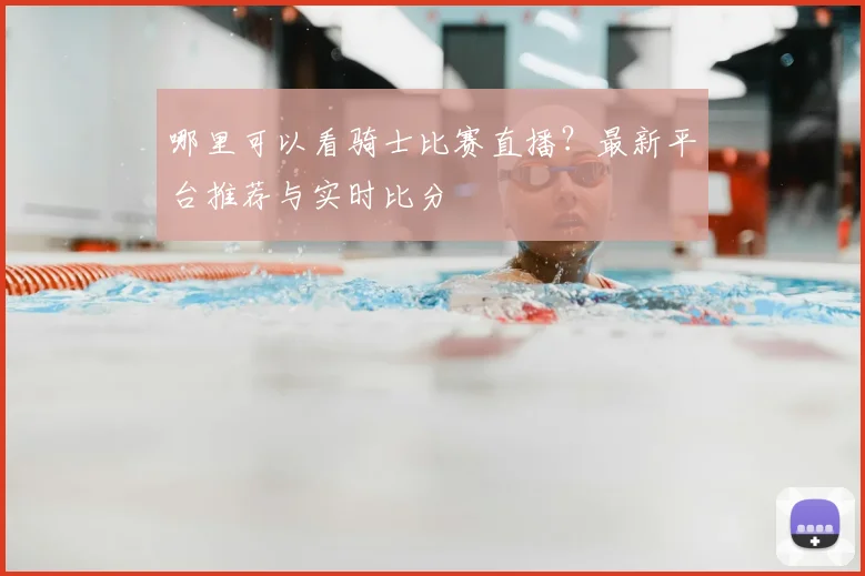 哪里可以看骑士比赛直播?最新平台推荐与实时比分