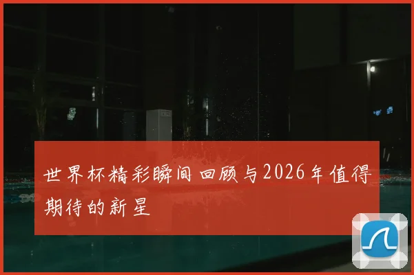 世界杯精彩瞬间回顾与2026年值得期待的新星
