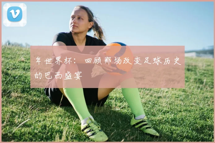 年世界杯:回顾那场改变足球历史的巴西盛宴