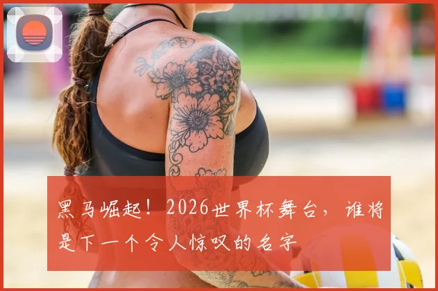 黑马崛起！2026世界杯舞台，谁将是下一个令人惊叹的名字