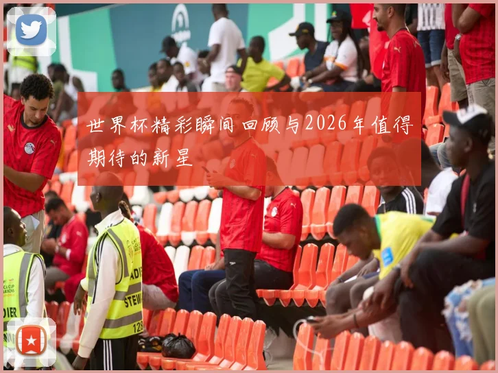 世界杯精彩瞬间回顾与2026年值得期待的新星