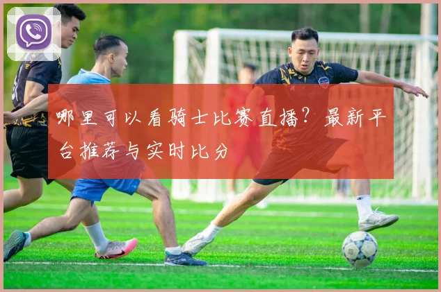 哪里可以看骑士比赛直播?最新平台推荐与实时比分