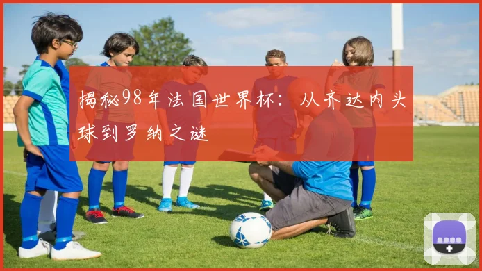 揭秘98年法国世界杯:从齐达内头球到罗纳之谜